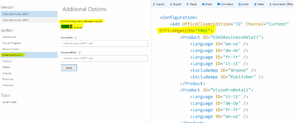 Import Export e, Reset Email • Comment S Undo e Redo Download Office Version Office 365 ProPIus (2016) Office 365 ProPIus (2013) Section Add Product Exclude Programs Remove Product Additional Options Updates Display Logging Properties Templates Tools ID=" it- Install Toolkit Additional Options Enable Configuration Manager support Enabled SourcePath @ Network, local, or HTTP path DownloadPath @ Network, local, or HTTP path Save <Configuration> <Add OfficeC1ientEdition="32" Channel="Current" <Product ID="0365BusinessRetai1"> < Language ID="en-us" / > < Language ID="de-de" / > < Language ID="fr-fr" / > < Language ID="it-it" / > <Exc1udeApp ID="Groove" / > <Exc1udeApp ID="Pub1isher" / > </Product> <Product ID="VisioProRetai1"> < Language < Language < Language < Language it" -de" fr" en- 