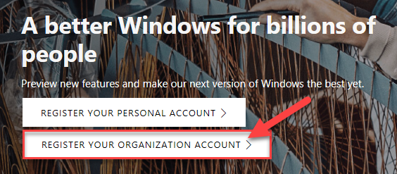 A better Windows for billions o 
people 
Pre•newfeatureS and ak our next t In 
REGISTER YOUR PERSONAL ACCOUNT > 
REGISTER YOUR ORGANIZATION ACCOUNT > 