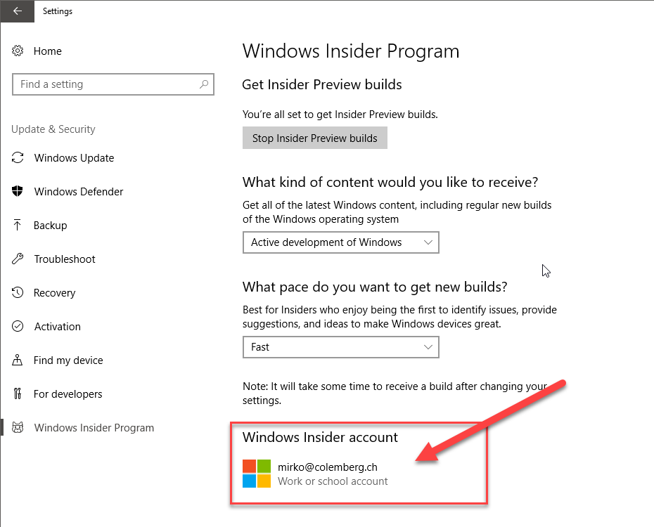 Settings 
Home 
Find a setting 
Update & Security 
Windows Update 
Windows Defender 
Backup 
Troubleshoot 
Recovery 
Activation 
Find my device 
For developers 
Windows Insider Program 
Windows Insider Program 
Get Insider Preview builds 
You're all set to get Insider Preview bui ds. 
Stop Insider Preview builds 
What kind of content would you like to receive? 
Get all of the latest Windows content, including regular new bui ds 
of the Windows operating system 
Active development of Windows 
What pace do you want to get new builds? 
Best for Insiders who enjoy being the first to identifry' issues, provide 
suggestions, and ideas to make Windows devices great. 
Fast 
Note: It wil take some time to receive a build after changing yo 
settings. 
Windows Insider account 
mirko@colemberg.ch 
Work or school account 