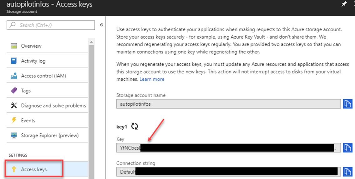 Machine generated alternative text: autopilotinfos - Access keys p Search [C Overview Activity log Access control (IAM) Tags Diagnose and solve problems Storage Explorer (preview) SETTINGS Access keys Use access keys to authenticate your applications when making requests to this Azure storage account. Store yur access keys securely - for example, using Azure Key Vault - and don't share them. We recommend regenerating your access keys regularly. You are provided access keys so that you can maintain connections using one key while regenerating the other. When you regenerate yur access keys, you must update ary Azure resources and applications that access this storage account to use the new keys. This action will not interrupt access to disks from your virtual machines. Learn more Storage account name autopilotinfos keyl Key Connection strina Defaul